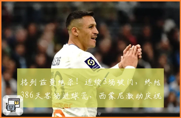 格列兹曼绝杀！连续3场破门，终结386天客场进球荒，西蒙尼激动庆祝