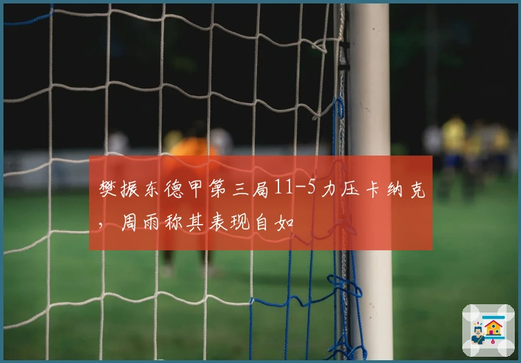 樊振东德甲第三局11-5力压卡纳克，周雨称其表现自如