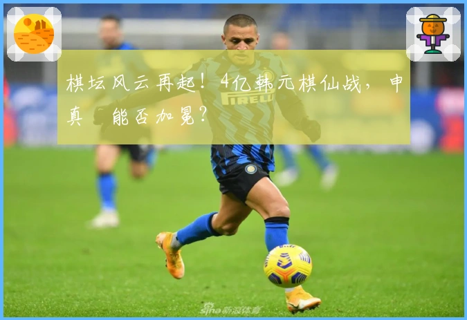 棋坛风云再起！4亿韩元棋仙战，申真谞能否加冕？