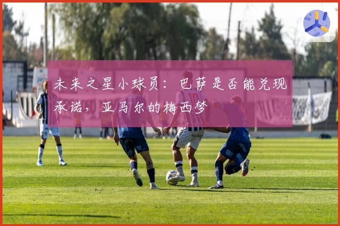 未来之星小球员：巴萨是否能兑现承诺，亚马尔的梅西梦