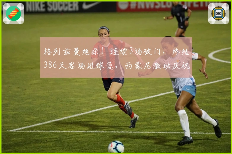 格列兹曼绝杀！连续3场破门，终结386天客场进球荒，西蒙尼激动庆祝